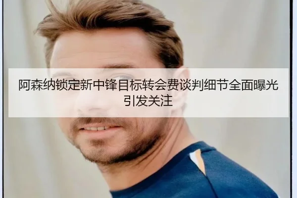 阿森纳锁定新中锋目标转会费谈判细节全面曝光引发关注
